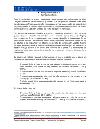 Dirección General de Prevención del Delito y Participación Ciudadana Página 6
 Hostigamiento sexual y,
 Pornografía infantil.
Estos tipos de violencia suelen presentarse desde los cero a los quince años de edad.
Geográficamente el tipo de violencia y maltrato que se ejerce en menores suele tener
características definidas, por ejemplo, mientras que en las zonas rurales se presenta con
mayor regularidad el maltrato físico, las zonas con mayores índices de prostitución infantil
son las que tienen vocación turística, así como las regiones fronterizas.
Otra variante del maltrato infantil es el abandono, al que se enfrentan no sólo los niños
que son dejados en la calle, sino también aquel que enfrentan dentro de su propio hogar y
que consiste en “todo comportamiento que provoca descuido y desatención de las
necesidades básicas… el abandono infantil es una actitud de negligencia y descuido de
los adultos a los pequeños y se observa en la falta de alimentación, vestido, higiene
personal, atención médica y vivienda; desinterés en todo lo referente a su educación; y
además incluye exponer a los niños a la violencia de la pareja.”5
El niño victima de
negligencia suele estar constantemente enfermo y presentar retraso en el desarrollo o
desnutrición.
De acuerdo al Instituto Nacional de las Mujeres, el tipo de maltrato que se ejerce en
contra de los menores son determinados por algunos factores familiares6
:
 El maltrato físico y físico severo es más alto entre niños varones que viven con
otros familiares, y en donde no hay presencia de padre ni de madre (22.3% y
30.9%),
 El maltrato emocional es más común en hogares donde hay mamá y padrastro
(61.6%)
 El maltrato por negligencia y abandono es más frecuente en los hogares donde
vive el papá y la madrastra (22.4%)
 El abuso sexual tiene una prevalencia más elevada en los hogares de papá y
madrastra (7.1%)
En el caso de las niñas es:
 El maltrato físico y físico severo presenta prevalencia más alta en las niñas que
viven con otros familiares (25 % y 20%)
 El maltrato emocional por negligencia y el abuso sexual son más frecuentes en
hogares donde viven mamá y padrastro (66.3%, 10.6% y 15.3% respectivamente).
5
BuenasTareas, Abandono Infantil. Consultado el 11 de febrero del 2009 http://www.buenastareas.com/ensayos/Abandono-
Infantil/207675.html
6
Instituto Nacional de las Mujeres. Maltrato Infantil. Sistema de Indicadores de Género. Consultado el 11 de febrero del
2009. http://estadistica.inmujeres.gob.mx/formas/tarjetas/Maltrato_infantil1.pdf
 