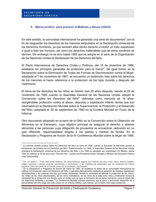 Dirección General de Prevención del Delito y Participación Ciudadana Página 7
II. Marco jurídico para prevenir el Maltrato y Abuso Infantil
En este sentido, la comunidad internacional ha generado una serie de documentos7
con el
fin de resguardar los derechos de los menores estipulados en la Declaración Universal de
los Derechos Humanos, ya que también ellos tienen derecho a recibir un trato respetuoso
e igual a todo ser humano, así como los derechos inalienables que de dicha condición se
derivan. Sin embargo no es sino hasta 1959 que se adopta en el seno de la Organización
de las Naciones Unidas la Declaración de los Derechos del Niño.
El Pacto Internacional de Derechos Civiles y Políticos, del 16 de diciembre de 1966,
establece los principios generales de protección para el menor8
. De igual forma, en la
Declaración sobre la Eliminación de Todas las Formas de Discriminación contra la Mujer,
adoptada el 7 de noviembre de 1967, se encuentra un testimonio más sobre los derechos
de los menores al hacer referencia a la protección de los hijos durante y después del
matrimonio.
El tema de los derechos de los niños se retomó casi 20 años después, siendo el 20 de
noviembre de 1989 cuando la Asamblea General de las Naciones Unidas adoptó la
Convención sobre los Derechos del Niño9
-definidos como menores de 18 años-
otorgándoles protección contra el abuso, descuido y explotación infantil, temas que son
retomados en la Declaración Mundial sobre la Supervivencia, la Protección y el Desarrollo
del Niño, adoptada el 30 de septiembre de 1990 en la Cumbre Mundial en Favor de la
Infancia.
Otro documento adoptado en el seno de la ONU es la Convención sobre la Obtención de
Alimentos en el Extranjero, cuyo objetivo principal es asegurar el derecho a obtener
alimentos a las personas cuya obligación de proveerlos se encuentran radicando en un
país diferente, responsabilidad dirigida a los padres y madres de familia. En la
Declaración y Programa de Acción de la IV Conferencia Mundial sobre la Mujer de 1995,
7
La primera medida jurídica sobre los Derechos del Niño se tomó en 1924, cuando la Sociedad de Naciones aprobó la
Declaración de Ginebra de los Derechos del Niño. Posteriormente, en 1948, la Asamblea General de las Naciones Unidas
proclama la Declaración Universal de los Derechos del Niño, y en 1959 es adoptada por unanimidad. En México, desde
1924 se instituyó el 30 de abril como “Día del niño”, cuando era Presidente Álvaro Obregón y Ministro de Educación Pública
José Vasconcelos.
8
Art. 24, parte 1, "Todo niño tiene derecho, sin discriminación alguna por motivos de raza, color, sexo, idioma, religión,
origen nacional o social, posición económica o nacimiento, a las medidas de protección que su condición de menor
requiere, tanto por parte de su familia como de la sociedad y del Estado".
9
En la Declaración y Programa de Acción de Viena de 1993, se establece el deber de la comunidad internacional de
ratificar la Convención sobre los Derechos del Niño, y aplicarla efectivamente mediante la adopción de medidas legislativas,
administrativas o de cualquier otro tipo que fueran necesarias. Señala la necesidad de reforzar la protección de los niños y
las niñas, de los niños abandonados, de los niños maltratados, de los niños de la calle entre otros y finalmente recalca la
necesidad de la protección a la familia como el núcleo que es para la formación de los seres humanos y para el desarrollo
de relaciones familiares y sociales: "La Conferencia Mundial subraya asimismo que el pleno y armonioso desarrollo de la
personalidad del niño exige que éste crezca en un entorno familiar, que merece, por lo tanto, una mayor protección
 