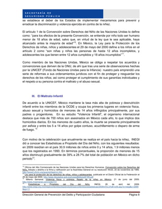 Dirección General de Prevención del Delito y Participación Ciudadana Página 8
se establece el deber de los Estados de implementar mecanismos para prevenir y
erradicar la discriminación y violencia ejercida en contra de la niñez.
El artículo 1 de la Convención sobre Derechos del Niño de las Naciones Unidas lo define
como: “para los efectos de la presente Convención, se entiende por niño todo ser humano
menor de 18 años de edad, salvo que, en virtud de la ley que le sea aplicable, haya
alcanzado antes la mayoría de edad”10
. En México, la Ley para la Protección de los
Derechos de niñas, niños y adolescentes el 29 de mayo del 2000 define a los niños en el
artículo 2 como “son niñas y niños las personas de hasta 12 años incompletos, y
adolescentes los que tienen entre 12 años cumplidos y 18 años incumplidos”11
.
Como miembro de las Naciones Unidas, México se obliga a respetar los acuerdos y
convenciones que deriven de la ONU, de ahí que tras una serie de observaciones hechas
por la UNICEF (Fondo de Naciones Unidas para la Infancia) nuestro país emprendió una
serie de reformas a sus ordenamientos jurídicos con el fin de proteger y resguardar los
derechos de los niños; así como proteger el cumplimiento de sus garantías individuales y
el respeto a su persona contra el maltrato y el abuso sexual.
III. El Maltrato Infantil
De acuerdo a la UNICEF, México mantiene la tasa más alta de pobreza y desnutrición
infantil entre los miembros de la OCDE y ocupa los primeros lugares en violencia física,
abuso sexual y homicidios de menores de 14 años inflingidos principalmente, por sus
padres o progenitores. En su estudio "Violencia Infantil", el organismo internacional
destaca que más de 700 niños son asesinados en México cada año, lo que implica dos
homicidios diarios. En los menores de cuatro años, la muerte se presenta principalmente
por asfixia y entre los 5 a 14 años por golpe contuso, acuchillamiento o disparo de arma
de fuego. 12
Con motivo de la celebración que anualmente se realiza en el país hacia la niñez, INEGI
dió a conocer las Estadísticas a Propósito del Día del Niño, con los siguientes resultados:
en 2009 residían en el país 30.9 millones de niños entre 0 y 14 años, 1.9 millones menos
que los registrados en 1990. En términos porcentuales, la proporción de menores de 15
años disminuyó gradualmente de 39% a 28.7% del total de población en México en dicho
periodo13
.
10
Oficina del Alto Comisionado de las Naciones Unidas para los Derechos Humanos. Convención sobre los Derechos del
Niño. Adopta y abierta a la firma y ratificación por la Asamblea General en su resolución 44/25, 20 de noviembre de 1989.
http://www2.ohchr.org/spanish/law/crc.htm
11
Ley para la protección de los derechos de niñas, niños y adolescentes, publicada en el Diario Oficial de la Federación el
29 de mayo del 2000. http://www.diputados.gob.mx/LeyesBiblio/pdf/185.pdf
12
Milenio Semanal. Violencia física y pobreza, flagelo de la niñez en México. 21 de junio del 2009.
http://www.msemanal.com/node/731
13
Estadísticas a Propósito del Día del Niño. INEGI. 28 de abril del 2009.
http://www.inegi.org.mx/inegi/contenidos/espanol/prensa/contenidos/estadisticas/2009/ni%C3%B1o09.asp?s=inegi&c=2689
&ep=11
 