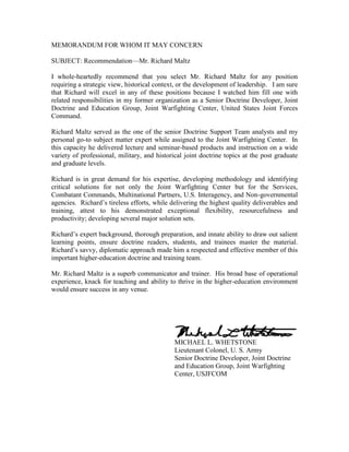 MEMORANDUM FOR WHOM IT MAY CONCERN<br />SUBJECT: Recommendation—Mr. Richard Maltz<br />I whole-heartedly recommend that you select Mr. Richard Maltz for any position requiring a strategic view, historical context, or the development of leadership.   I am sure that Richard will excel in any of these positions because I watched him fill one with related responsibilities in my former organization as a Senior Doctrine Developer, Joint Doctrine and Education Group, Joint Warfighting Center, United States Joint Forces Command. <br />Richard Maltz served as the one of the senior Doctrine Support Team analysts and my personal go-to subject matter expert while assigned to the Joint Warfighting Center.  In this capacity he delivered lecture and seminar-based products and instruction on a wide variety of professional, military, and historical joint doctrine topics at the post graduate and graduate levels. <br />Richard is in great demand for his expertise, developing methodology and identifying critical solutions for not only the Joint Warfighting Center but for the Services, Combatant Commands, Multinational Partners, U.S. Interagency, and Non-governmental agencies.  Richard’s tireless efforts, while delivering the highest quality deliverables and training, attest to his demonstrated exceptional flexibility, resourcefulness and productivity; developing several major solution sets.<br />Richard’s expert background, thorough preparation, and innate ability to draw out salient learning points, ensure doctrine readers, students, and trainees master the material.  Richard’s savvy, diplomatic approach made him a respected and effective member of this important higher-education doctrine and training team.<br />Mr. Richard Maltz is a superb communicator and trainer.  His broad base of operational experience, knack for teaching and ability to thrive in the higher-education environment would ensure success in any venue.<br />MICHAEL L. WHETSTONE<br />                 Lieutenant Colonel, U. S. Army<br />Senior Doctrine Developer, Joint Doctrine and Education Group, Joint Warfighting Center, USJFCOM <br />       <br />