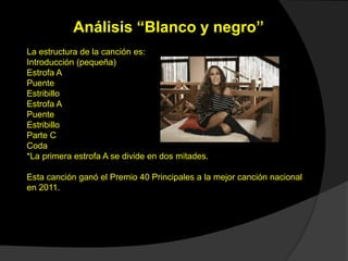 Análisis “Blanco y negro”
La estructura de la canción es:
Introducción (pequeña)
Estrofa A
Puente
Estribillo
Estrofa A
Puente
Estribillo
Parte C
Coda
*La primera estrofa A se divide en dos mitades.
Esta canción ganó el Premio 40 Principales a la mejor canción nacional
en 2011.
 