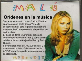 Su carrera musical comenzó a los 15 años,
cuando en una fiesta Jesús Yanes la
escuchó cantar. Este le planteó grabar una
maqueta, Malú aceptó con la simple idea de
no ir a clase.
El disco se llamó «Aprendiz» salió a la
venta en primavera de 1998 y contó con las
colaboraciones de Alejandro Sanz y Pedro
Guerra.
Se vendieron más de 700.000 copias, y se
mantuvo en la lista oficial de ventas de
AFYVE durante más de sesenta semanas
consecutivas.
Orídenes en la música
 