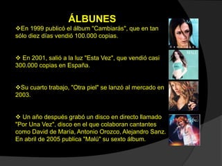 ÁLBUNES
En 1999 publicó el álbum "Cambiarás", que en tan
sólo diez días vendió 100.000 copias.
 En 2001, salió a la luz "Esta Vez", que vendió casi
300.000 copias en España.
Su cuarto trabajo, "Otra piel" se lanzó al mercado en
2003.
 Un año después grabó un disco en directo llamado
"Por Una Vez", disco en el que colaboran cantantes
como David de María, Antonio Orozco, Alejandro Sanz.
En abril de 2005 publica "Malú" su sexto álbum.
 
