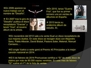 En noviembre del 2012 sale a la venta Dual un disco recopilatorio de
sus mejores duetos. En este disco se recogen dúos con Alejandro
Sanz, Pablo Alborán, David Bisbal, Pastora Soler, Melendi, Manuel
Carrasco,…
El single Vuelvo a verte ganó el Premio 40 Principales a la mejor
canción nacional en 2014.
El 5 de febrero de 2014 Promusicae certifica a “Sí” de doble disco de
platino por más de 80.000 copias vendidas. En este mes de febrero
"Sí" vuelve al nº1 de la lista de ventas
En 2006 aparece su
nuevo trabajo con el
nombre de "Desafío".
 En 2007 tras la gira de
"Desafío" publica el disco
recopilatorio "Gracias“ y
lanzó "Vive", el noveno
álbum de la artista.
En 2010, lanza "Guerra
Fría", que fue su primer
número uno en ventas de
álbumes en España.
 2013 lanza su
undécimo álbum de
estudio, Sí,
 