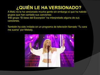 ¿QUIÉN LE HA VERSIONADO?
A Malú no la ha versionado mucha gente sin embargo si que ha habido
grupos que han cantado sus canciones:
El grupo “El beso del Escorpión” ha interpretado alguna de sus
canciones.
También ha sido imitada en un programa de televisión llamado “Tu cara
me suena” por Melody.
 