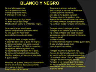 Se que faltaron razones,
Se que sobraron motivos,
Contigo porque me matas,
Y ahora sin tí ya no vivo…
Tú dices blanco, yo digo negro
Tú dices voy, yo digo vengo
Miro la vida en color y tu en blanco y negro…
Dicen que el amor es suficiente,
pero no tengo el valor de hacerle frente
Tu eres quien me hace llorar,
pero solo tu me puedes consolar.
Te regalo mi amor, te regalo mi vida,
A pesar del dolor eres tu quien me inspira,
No somos perfectos, solo polos opuestos
TE AMO con fuerza TE ODIO a momentos…
Te regalo mi amor te regalo mi vida,
Te regalo el sol siempre que me lo pidas,
No somos perfectos solo polos opuestos
Mientras sea junto a ti siempre lo intentaría,
Y que no daría?
Me odias, me quieres, siempre contracorriente…
Te llevo en mi mente desesperadamente,
por mas que te busco,
Eres tu quien me encuentra…
Dicen que el amor es suficiente,
pero no tengo el valor de hacerle frente
Tu eres quien me hace llorar,
pero solo tu me puedes consolar.
Te regalo mi amor, te regalo mi vida,
A pesar del dolor eres tu quien me inspira,
No somos perfectos, solo polos opuestos
TE AMO con fuerza TE ODIO a momentos…
Te regalo mi amor te regalo mi vida,
Te regalo el sol siempre que me lo pidas,
No somos perfectos solo polos opuestos
Mientras sea junto a ti siempre lo intentaría,
Y que no daría?
Si eres mi mundo
si con tus manos curas mis heridas, que no daría
Si solo a tu lado, puedo llorar
y reír al sentir tus caricias…
Te regalo mi amor, te regalo mi vida,
A pesar del dolor eres tu quien me inspira,
No somos perfectos, solo polos opuestos
TE AMO con fuerza TE ODIO a momentos…
Te regalo mi amor te regalo mi vida,
Te regalo el sol siempre que me lo pidas,
No somos perfectos solo polos opuestos
Mientras sea junto a ti siempre lo intentaría,
Y que no daría?
BLANCO Y NEGRO
 