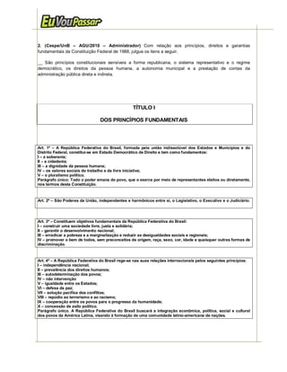 2. (Cespe/UnB – AGU/2010 – Administrador) Com relação aos princípios, direitos e garantias
fundamentais da Constituição Federal de 1988, julgue os itens a seguir.

__ São princípios constitucionais sensíveis a forma republicana, o sistema representativo e o regime
democrático, os direitos da pessoa humana, a autonomia municipal e a prestação de contas da
administração pública direta e indireta.




                                                 TÍTULO I

                                DOS PRINCÍPIOS FUNDAMENTAIS




Art. 1º – A República Federativa do Brasil, formada pela união indissolúvel dos Estados e Municípios e do
Distrito Federal, constitui-se em Estado Democrático de Direito e tem como fundamentos:
I – a soberania;
II – a cidadania;
III – a dignidade da pessoa humana;
IV – os valores sociais do trabalho e da livre iniciativa;
V – o pluralismo político.
Parágrafo único: Todo o poder emana do povo, que o exerce por meio de representantes eleitos ou diretamente,
nos termos desta Constituição.


Art. 2º – São Poderes da União, independentes e harmônicos entre si, o Legislativo, o Executivo e o Judiciário.




Art. 3º – Constituem objetivos fundamentais da República Federativa do Brasil:
I – construir uma sociedade livre, justa e solidária;
II – garantir o desenvolvimento nacional;
III – erradicar a pobreza e a marginalização e reduzir as desigualdades sociais e regionais;
IV – promover o bem de todos, sem preconceitos de origem, raça, sexo, cor, idade e quaisquer outras formas de
discriminação.



Art. 4º – A República Federativa do Brasil rege-se nas suas relações internacionais pelos seguintes princípios:
I – independência nacional;
II – prevalência dos direitos humanos;
III – autodeterminação dos povos;
IV – não intervenção
V – igualdade entre os Estados;
VI – defesa da paz;
VIl – solução pacífica dos conflitos;
VIII – repúdio ao terrorismo e ao racismo;
IX – cooperação entre os povos para o progresso da humanidade;
X – concessão de asilo político.
Parágrafo único. A República Federativa do Brasil buscará a integração econômica, política, social e cultural
dos povos da América Latina, visando à formação de uma comunidade latino-americana de nações.




       2    http://www.euvoupassar.com.br                                            Eu Vou Passar – e você?
 