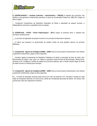 8. (CESPE/UnB/2011 – Analista Judiciário – administrativa – TRE/ES) A respeito dos princípios, dos
direitos e das garantias fundamentais previstos no texto da Constituição Federal de 1988 (CF), julgue os
itens a seguir.

__ Constituem fundamentos da República Federativa do Brasil a dignidade da pessoa humana, a
independência nacional e a igualdade entre as nações.




9. (CESPE/UnB – PC/ES – Perito Papiloscópico - 2011) Julgue os próximos itens, a respeito dos
princípios constitucionais.

___O princípio da dignidade da pessoa humana é um princípio fundamental e absoluto.

___O dever que possuem os governantes de prestar contas de suas gestões decorre do princípio
federativo.




10. (Cespe/UnB - Agente de Inteligência/ABIN – 2008) Acerca dos princípios fundamentais e dos direitos
e garantias fundamentais, julgue os itens seguintes.

__ Constitui objetivo fundamental da República Federativa do Brasil a promoção do bem de todos, sem
preconceitos de origem, raça, sexo, cor, idade ou quaisquer outras formas de discriminação. Dessa forma,
contraria a CF a exigência, contida em editais de concursos públicos, sem o devido amparo legal, de limite
de idade mínima ou máxima para inscrição.




11. (Cespe/UnB - Agente de Inteligência/ABIN – 2008) Acerca dos princípios fundamentais e dos direitos
e garantias fundamentais, julgue os itens seguintes.

97__ O direito de secessão somente pode ocorrer por meio de emenda à CF, discutida e votada em cada
Casa do Congresso Nacional, em dois turnos, sendo ela considerada aprovada se obtiver, em ambos, três
quintos dos votos dos respectivos membros.




       4   http://www.euvoupassar.com.br                                         Eu Vou Passar – e você?
 