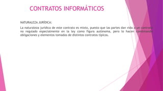 CONTRATOS INFORMÁTICOS
NATURALEZA JURÍDICA:
La naturaleza jurídica de este contrato es mixto, puesto que las partes dan vida a un contrato
no regulado especialmente en la ley como figura autónoma, pero lo hacen combinando
obligaciones y elementos tomados de distintos contratos típicos.
 