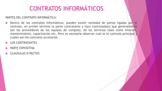 CONTRATOS INFORMÁTICOS
PARTES DEL CONTRATO INFORMÁTICA:
 Dentro de los contratos informáticos, pueden existir variedad de partes ligadas por el
contrato, en primer término la parte contratante y la(s) contratada(s) que generalmente
son los proveedores de los equipos de computo, de los servicios tales como Internet,
mantenimiento, capacitación etc. Pero es necesario observar cual es el contrato principal y
cuales son los contratos accesorios.
 LOS CONTRATANTES
 PARTE EXPOSITIVA
 CLAUSULAS O PACTOS
 