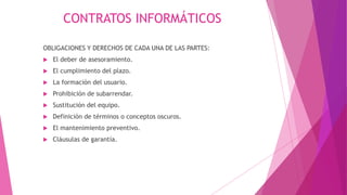 CONTRATOS INFORMÁTICOS
OBLIGACIONES Y DERECHOS DE CADA UNA DE LAS PARTES:
 El deber de asesoramiento.
 El cumplimiento del plazo.
 La formación del usuario.
 Prohibición de subarrendar.
 Sustitución del equipo.
 Definición de términos o conceptos oscuros.
 El mantenimiento preventivo.
 Cláusulas de garantía.
 