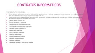 CONTRATOS INFORMÁTICOS
TIPOS DE CONTRATOS INFORMÁTICOS:
 Existen dos tipos de contratos informáticos fundamentales: aquellos referidos a los bienes (equipos, periféricos, dispositivos, etc.) y aquellos referidos
a los servicios (asistencia, formación, mantenimiento, programas, etc.)
 Dichas prestaciones serán pactadas bajo las condiciones de las categorías jurídicas contractuales más conocidas como es el caso de la compraventa,
arrendamiento, prestación o prestación de servicios.
 Algunos tipos de contratos son:
 Contrato de material o de sistema;
 Compatibilización de equipos y programas;
 Servicios y aprovisionamiento de refacciones;
 Contratos de programa-producto;
 Adquisición de programas;
 Licencia de uso de programas;
 Desarrollo de programas;
 Análisis y tratamiento de datos;
 Contratos de mantenimiento;
 Contratos de asesoría;
 Contrato de formación o capacitación, etcétera.
 