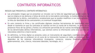 CONTRATOS INFORMÁTICOS
RIESGOS QUE PRESENTA EL CONTRATO INFORMÁTICO:
 Los principales riesgos que se presentan se vinculan con la falta de seguridad que puede existir, la
que se origina en las demoras o faltas de envío de la mercadería contratada, la inalterabilidad de los
contenidos de la oferta, contraoferta y aceptaciones que se pueden modificar si son interceptadas ,
la falta de identidad de los contratantes y su eventual incapacidad.
 En este contexto la firma y los certificados digitales resultan herramientas de inestimable valor
desde el momento en que los contratos se realizan on-line (a través de la Internet), es decir sin la
presencia física de las partes y frente a la utilización pervertida de las nuevas tecnologías (aparición
de los denominados delitos informáticos), que atentan contra la información como bien jurídico de
naturaleza colectiva o macro-social.
 En definitiva, la firma digital se presenta como un instrumento de seguridad y confidencialidad de
las actividades que se producen en el curso de la interacción humana en todos sus ámbitos y que
dependen de los sistemas informáticos (transporte, comercio, sistema financiero, gestión
gubernamental, arte, ciencia, relaciones laborales, tecnología, etc.)
 