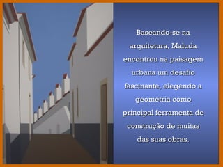 Baseando-se na
arquitetura, Maluda
encontrou na paisagem
urbana um desafio
fascinante, elegendo a
geometria como principal
ferramenta de construção
de muitas das suas obras.
Baseando-se naBaseando-se na
arquitetura, Maludaarquitetura, Maluda
encontrou na paisagemencontrou na paisagem
urbana um desafiourbana um desafio
fascinante, elegendo afascinante, elegendo a
geometria comogeometria como
principal ferramenta deprincipal ferramenta de
construção de muitasconstrução de muitas
das suas obras.das suas obras.
 