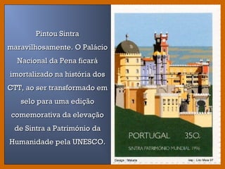 Pintou SintraPintou Sintra
maravilhosamente. O Paláciomaravilhosamente. O Palácio
Nacional da Pena ficaráNacional da Pena ficará
imortalizado na história dosimortalizado na história dos
CTT, ao ser transformado emCTT, ao ser transformado em
selo para uma ediçãoselo para uma edição
comemorativa da elevaçãocomemorativa da elevação
de Sintra a Património dade Sintra a Património da
Humanidade pela UNESCO.Humanidade pela UNESCO.
 