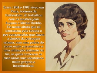 Entre 1964 e 1967 viveu emEntre 1964 e 1967 viveu em
Paris, bolseira daParis, bolseira da
Gulbenkian. Aí trabalhouGulbenkian. Aí trabalhou
com os mestres Jeancom os mestres Jean
Aujame e Michel Rodde.Aujame e Michel Rodde.
Foi nessa altura que seFoi nessa altura que se
interessou pelo retrato einteressou pelo retrato e
por composições que fazempor composições que fazem
a síntese da paisagema síntese da paisagem
urbana, com uma paleta deurbana, com uma paleta de
cores muito caraterística ecores muito caraterística e
uma utilização brilhante dauma utilização brilhante da
luz, as quais conferem àsluz, as quais conferem às
suas obras uma identidadesuas obras uma identidade
muito própria emuito própria e
inconfundível.inconfundível.
 