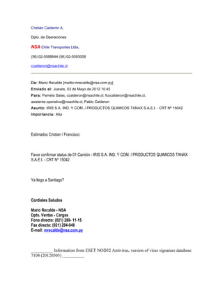 Cristián Calderón A.

Dpto. de Operaciones

NSA Chile Transportes Ltda.

(56) 02-5588644 (56) 02-5593058

ccalderon@nsachile.cl



De: Mario Recalde [mailto:mrecalde@nsa.com.py]
Enviado el: Jueves, 03 de Mayo de 2012 10:45
Para: Pamela Salas; ccalderon@nsachile.cl; fcocalderon@nsachile.cl;
asistente.operativo@nsachile.cl; Pablo Calderon
Asunto: IRIS S.A. IND. Y COM. / PRODUCTOS QUIMICOS TANAX S.A.E.I. - CRT Nº 15042
Importancia: Alta




Estimados Cristian / Francisco:



Favor confirmar status de 01 Camión - IRIS S.A. IND. Y COM. / PRODUCTOS QUIMICOS TANAX
S.A.E.I. - CRT Nº 15042



Ya llego a Santiago?



Cordiales Saludos

Mario Recalde - NSA
Dpto. Ventas - Cargas
Fono directo: (021) 289- 11-15
Fax directo: (021) 294-048
E-mail: mrecalde@nsa.com.py



__________ Information from ESET NOD32 Antivirus, version of virus signature database
7108 (20120503) __________
 