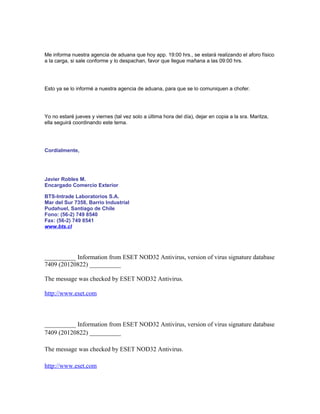 Me informa nuestra agencia de aduana que hoy app. 19:00 hrs., se estará realizando el aforo físico
a la carga, si sale conforme y lo despachan, favor que llegue mañana a las 09:00 hrs.




Esto ya se lo informé a nuestra agencia de aduana, para que se lo comuniquen a chofer.




Yo no estaré jueves y viernes (tal vez solo a última hora del día), dejar en copia a la sra. Maritza,
ella seguirá coordinando este tema.




Cordialmente,




Javier Robles M.
Encargado Comercio Exterior

BTS-Intrade Laboratorios S.A.
Mar del Sur 7358, Barrio Industrial
Pudahuel, Santiago de Chile
Fono: (56-2) 749 8540
Fax: (56-2) 749 8541
www.bts.cl




__________ Information from ESET NOD32 Antivirus, version of virus signature database
7409 (20120822) __________

The message was checked by ESET NOD32 Antivirus.

http://www.eset.com



__________ Information from ESET NOD32 Antivirus, version of virus signature database
7409 (20120822) __________

The message was checked by ESET NOD32 Antivirus.

http://www.eset.com
 