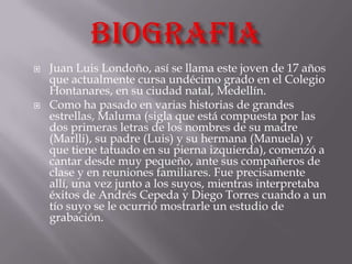    Juan Luis Londoño, así se llama este joven de 17 años
    que actualmente cursa undécimo grado en el Colegio
    Hontanares, en su ciudad natal, Medellín.
   Como ha pasado en varias historias de grandes
    estrellas, Maluma (sigla que está compuesta por las
    dos primeras letras de los nombres de su madre
    (Marlli), su padre (Luis) y su hermana (Manuela) y
    que tiene tatuado en su pierna izquierda), comenzó a
    cantar desde muy pequeño, ante sus compañeros de
    clase y en reuniones familiares. Fue precisamente
    allí, una vez junto a los suyos, mientras interpretaba
    éxitos de Andrés Cepeda y Diego Torres cuando a un
    tío suyo se le ocurrió mostrarle un estudio de
    grabación.
 