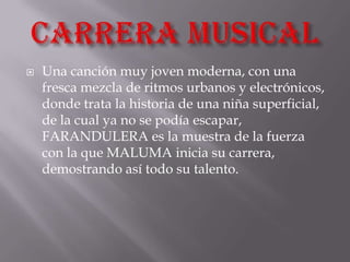    Una canción muy joven moderna, con una
    fresca mezcla de ritmos urbanos y electrónicos,
    donde trata la historia de una niña superficial,
    de la cual ya no se podía escapar,
    FARANDULERA es la muestra de la fuerza
    con la que MALUMA inicia su carrera,
    demostrando así todo su talento.
 