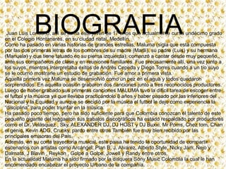 BIOGRAFIA

Juan Luis Londoño, así se llama este joven de 17 años que actualmente cursa undécimo grado
en el Colegio Hontanares, en su ciudad natal, Medellín.
Como ha pasado en varias historias de grandes estrellas, Maluma (sigla que está compuesta
por las dos primeras letras de los nombres de su madre (Marlli), su padre (Luis) y su hermana
(Manuela) y que tiene tatuado en su pierna izquierda), comenzó a cantar desde muy pequeño,
ante sus compañeros de clase y en reuniones familiares. Fue precisamente allí, una vez junto a
los suyos, mientras interpretaba éxitos de Andrés Cepeda y Diego Torres cuando a un tío suyo
se le ocurrió mostrarle un estudio de grabación. Fue amor a primera vista.
Aquella primera vez Maluma se desenvolvió como un pez en el agua y todos quedaron
sorprendidos. En aquella ocasión grabaron dos canciones junto a tres reconocidos productores.
Luego de haber grabado sus primeras canciones MALUMA tuvo la difícil tarea de escoger entre
el futbol y la música ya que llevaba practicándolo 8 años y haber pasado por las inferiores del
Nacional y la Equidad y aunque se decidió por la música el futbol le dejo como experiencia la
“disciplina” para poder triunfar en la música.
Ha pasado poco tiempo, pero ha sido suficiente para que Colombia conozcan el talento de este
pequeño gigante del reggaeton sus trabajos discográficos ha estado respaldado por productores
como el Dr. Velásquez , Sky, ALEXANDER DJ, DJ HOST y DJ Buxxi, Mr Poms, Chez tom, Chan
el genio, Kevin ADG, Crunky, pardo entre otros También fue muy bien recibido por las
principales emisoras del País.
Además, en su corta trayectoria musical, este paisa ha tenido la oportunidad de compartir
escenarios con artistas como Arcángel, Plan B, J. Alvarez, Alberto Style, Nicky Jam, Ñejo y
Dalmata, J Blavin , Reykon , Golpe a Golpe, Jowell y Randy entre otros.
En la actualidad Maluma ha sido firmado por la disquera Sony Music Colombia la cual le han
encomendado encabezar el proyecto Urbano de la compañía.

 