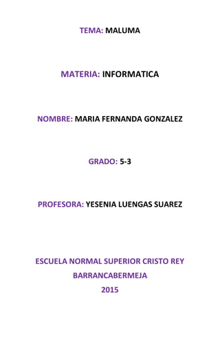 TEMA: MALUMA
MATERIA: INFORMATICA
NOMBRE: MARIA FERNANDA GONZALEZ
GRADO: 5-3
PROFESORA: YESENIA LUENGAS SUAREZ
ESCUELA NORMAL SUPERIOR CRISTO REY
BARRANCABERMEJA
2015
 