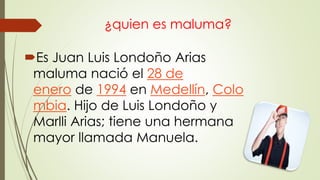 ¿quien es maluma?
Es Juan Luis Londoño Arias
maluma nació el 28 de
enero de 1994 en Medellín, Colo
mbia. Hijo de Luis Londoño y
Marlli Arias; tiene una hermana
mayor llamada Manuela.
 