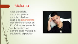 Maluma
A los diecisiete,
cuando apenas
cursaba el último
grado de bachillerato,
decidió incursionar en
la música. Inicialmente
no buscaba una
carrera en la música, ni
siquiera la esperaba.
 