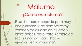 “
”
Maluma
¿Como es maluma?
Es un hombre ocupado pero muy
disciplinado: "Casi siempre estoy
volando de ciudad en ciudad y
entre países, pero trato siempre de
sacar una hora para hacer
ejercicio en la mañana".
 