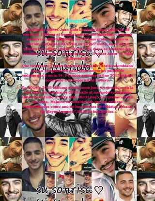 Biografía
Su nombre real es Juan Luis Londoño Arias, nació 28 de
enero de 1994 en el hospital general de Medellin, comenzó
su carrera artística desde los 15 años grabo su primera
canción con ayuda de su tío su primer éxito, en el 2012,
publico su primer álbum “Magia” del disco se lanzaron los
sencillos “Obsesión”, “Pasarla Bien”, “Primer Amor” Y “Mis
Independet”.
Que tuvieron un éxito moderado en el territorio colombiano
con La Temperatura gano fama en varios países de
sudamerica y en la 14. Premios grammy latino 2013 estuvo
nominado a el mejor artista nuevo.
En 2014 y 2015 Maluma sirvió como juez y entrenador en la
Voz Kits. En octubre de 2015 salio al mercado su segundo
álbum de estudio, Pretty Boy, Dirtti Boy, Y su primera línea
de ropas. Maluma es considerado por los críticos
especializados como uno de los artistas de “Música Urbana
De Mayor Impacto” En la latinoamerica.
 