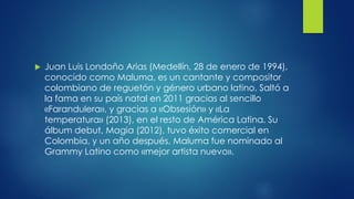  Juan Luis Londoño Arias (Medellín, 28 de enero de 1994),
conocido como Maluma, es un cantante y compositor
colombiano de reguetón y género urbano latino. Saltó a
la fama en su país natal en 2011 gracias al sencillo
«Farandulera», y gracias a «Obsesión» y «La
temperatura» (2013), en el resto de América Latina. Su
álbum debut, Magia (2012), tuvo éxito comercial en
Colombia, y un año después, Maluma fue nominado al
Grammy Latino como «mejor artista nuevo».
 
