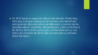  En 2015 lanzó su segundo álbum de estudio, Pretty Boy,
Dirty Boy,5 el que ingresó en el número uno del listado
principal de álbumes latino de Billboard, y consta de los
sencillos «Borró cassette», «El perdedor» y «Sin contrato».6
En 2014 y 2015 sirvió como juez y entrenador en La voz
Kids y en octubre de 2015 salió al mercado su primera
línea de ropa.1
 