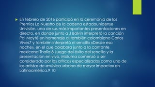  En febrero de 2016 participó en la ceremonia de los
Premios Lo Nuestro de la cadena estadounidense
Univisión, una de sus más importantes presentaciones en
directo, en donde junto a J Balvin interpretó la canción
Pa' Mayté en homenaje al también colombiano Carlos
Vives7 y también interpretó el sencillo «Desde esa
noche», en el que colabora junto a la cantante
mexicana Thalía.8 Luego del éxito del sencillo y la
presentación en vivo, Maluma comenzó a ser
considerado por los críticos especializados como uno de
los artistas de «música urbana de mayor impacto» en
Latinoamérica.9 10
 