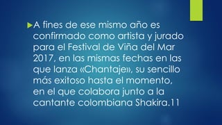 A fines de ese mismo año es
confirmado como artista y jurado
para el Festival de Viña del Mar
2017, en las mismas fechas en las
que lanza «Chantaje», su sencillo
más exitoso hasta el momento,
en el que colabora junto a la
cantante colombiana Shakira.11
 