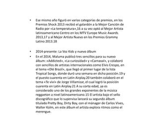 • Ese mismo año figuró en varias categorías de premios, en los
Premios Shock 2013 recibió el galardón a la Mejor Canción de
Radio por «La temperatura»,16 a su vez optó al Mejor Artista
latinoamericano Centro en los MTV Europe Music Awards
2013,17 y al Mejor Artista Nuevo en los Premios Grammy
Latino 2013.18
• 2014-presente: La Voz Kids y nuevo álbum
• En el 2014, Maluma publicó tres sencillos para su nuevo
álbum: «Addicted», «La curiosidad» y «Carnaval», y colaboró
con sencillos de artistas internacionales como Elvis Crespo, en
el tema «Olé Brazil», que llegó al primer lugar de la lista
Tropical Songs, donde duró una semana en dicha posición.19 y
el puesto cuarenta en Latin Airplay.20 también colaboró en el
tema «Te viví» de Jorge Villamizar, el cual logró la posición
cuarenta en Latin Airplay.21 A su corta edad, ya es
considerado uno de los grandes exponentes de la música
reggaeton a nivel latinoamericano.15 El artista bajo el sello
discográfico que lo supervisa lanzará su segundo álbum
titulado Pretty Boy, Dirty Boy, con el mánager de Carlos Vives,
Walter Kolm, en este álbum el artista explora ritmos como el
merengue.
 