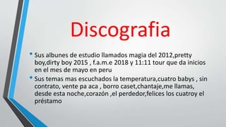Discografia
• Sus albunes de estudio llamados magia del 2012,pretty
boy,dirty boy 2015 , f.a.m.e 2018 y 11:11 tour que da inicios
en el mes de mayo en peru
• Sus temas mas escuchados la temperatura,cuatro babys , sin
contrato, vente pa aca , borro caset,chantaje,me llamas,
desde esta noche,corazón ,el perdedor,felices los cuatroy el
préstamo
 