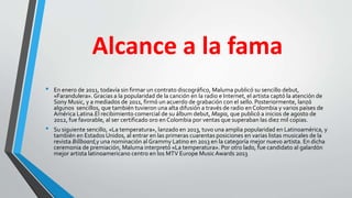 Alcance a la fama
• En enero de 2011, todavía sin firmar un contrato discográfico, Maluma publicó su sencillo debut,
«Farandulera». Gracias a la popularidad de la canción en la radio e Internet, el artista captó la atención de
Sony Music, y a mediados de 2011, firmó un acuerdo de grabación con el sello.Posteriormente, lanzó
algunos sencillos, que también tuvieron una alta difusión a través de radio en Colombia y varios países de
América Latina.El recibimiento comercial de su álbum debut, Magia, que publicó a inicios de agosto de
2012, fue favorable, al ser certificado oro en Colombia por ventas que superaban las diez mil copias.
• Su siguiente sencillo, «La temperatura», lanzado en 2013, tuvo una amplia popularidad en Latinoamérica, y
también en Estados Unidos, al entrar en las primeras cuarentas posiciones en varias listas musicales de la
revista Billboard,y una nominación al Grammy Latino en 2013 en la categoría mejor nuevo artista. En dicha
ceremonia de premiación, Maluma interpretó «La temperatura». Por otro lado, fue candidato al galardón
mejor artista latinoamericano centro en los MTV Europe Music Awards 2013
 