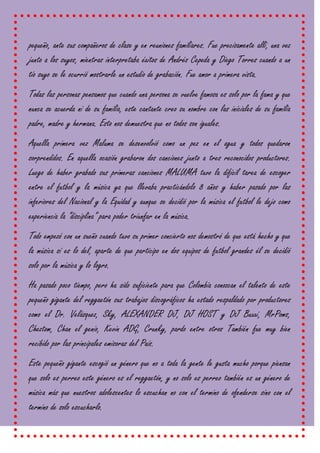 pequeño, ante sus compañeros de clase y en reuniones familiares. Fue precisamente allí, una vez
junto a los suyos, mientras interpretaba éxitos de Andrés Cepeda y Diego Torres cuando a un
tío suyo se le ocurrió mostrarle un estudio de grabación. Fue amor a primera vista.
Todas las personas pensamos que cuando una persona se vuelve famosa es solo por la fama y que
nunca se acuerda ni de su familia, este cantante creo su nombre con las iníciales de su familia
padre, madre y hermana. Esto nos demuestra que no todos son iguales.
Aquella primera vez Maluma se desenvolvió como un pez en el agua y todos quedaron
sorprendidos. En aquella ocasión grabaron dos canciones junto a tres reconocidos productores.
Luego de haber grabado sus primeras canciones MALUMA tuvo la difícil tarea de escoger
entre el futbol y la música ya que llevaba practicándolo 8 años y haber pasado por las
inferiores del Nacional y la Equidad y aunque se decidió por la música el futbol le dejo como
experiencia la “disciplina” para poder triunfar en la música.
Todo empezó con un sueño cuando tuvo su primer concierto nos demostró de que está hecho y que
la música sí es lo del, aparte de que participo en dos equipos de futbol grandes él se decidió
solo por la música y lo logro.
Ha pasado poco tiempo, pero ha sido suficiente para que Colombia conozcan el talento de este
pequeño gigante del reggaetón sus trabajos discográficos ha estado respaldado por productores
como el Dr. Velásquez, Sky, ALEXANDER DJ, DJ HOST y DJ Buxxi, MrPoms,
Cheztom, Chan el genio, Kevin ADG, Crunky, pardo entre otros También fue muy bien
recibido por las principales emisoras del País.
Este pequeño gigante escogió un género que no a toda la gente le gusta mucho porque piensan
que solo es perreo este género es el reggaetón, y no solo es perreo también es un género de
música más que nuestros adolescentes lo escuchan no con el termino de ofenderse sino con el
termino de solo escucharlo.
 