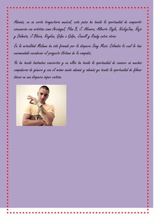 Además, en su corta trayectoria musical, este paisa ha tenido la oportunidad de compartir
escenarios con artistas como Arcángel, Plan B, J. Alvarez, Alberto Style, NickyJam, Ñejo
y Dalmata, J Blavin, Reykon, Golpe a Golpe, Jowell y Randy entre otros.
En la actualidad Maluma ha sido firmado por la disquera Sony Music Colombia la cual le han
encomendado encabezar el proyecto Urbano de la compañía.
Ya ha tenido bastantes conciertos y en ellos ha tenido la oportunidad de conocer as muchos
compañeros de género y con el mismo sueño además y además ya tenido la oportunidad de filmar
discos en una disquera súper exitosa.
 