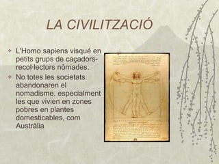 LA CIVILITZACIÓ L 'Homo sapiens visqué en petits grups de caçadors-recol·lectors nòmades . N o totes les societats abandonaren el nomadisme, especialment les que vivien en zones pobres en plantes   domesticables, com Austràlia 