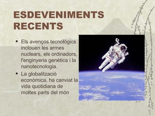 ESDEVENIMENTS  RECENTS Els avenços tecnològics inclouen les armes nuclears, els ordinadors, l'enginyeria genètica i la nanotecnologia . La globalització econòmica ,  ha canviat la vida quotidiana de moltes parts del món 