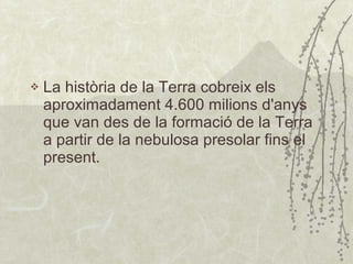 La història de la Terra cobreix els aproximadament 4.600 milions d'anys que van des de la formació de la Terra a partir de la nebulosa presolar fins el present. 