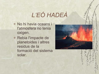 L’EÓ HADEÀ No hi havia oceans i l'atmosfera no tenia oxigen. Rebia l'impacte de planetoides i altres residus de la formació del sistema solar.  