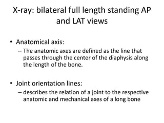 X-ray: bilateral full length standing AP
and LAT views
• Anatomical axis:
– The anatomic axes are defined as the line that
passes through the center of the diaphysis along
the length of the bone.
• Joint orientation lines:
– describes the relation of a joint to the respective
anatomic and mechanical axes of a long bone
 