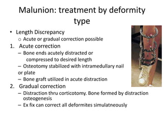 Malunion: treatment by deformity
type
• Length Discrepancy
o Acute or gradual correction possible
1. Acute correction
– Bone ends acutely distracted or
compressed to desired length
– Osteotomy stabilized with intramedullary nail
or plate
– Bone graft utilized in acute distraction
2. Gradual correction
– Distraction thru corticotomy. Bone formed by distraction
osteogenesis
– Ex fix can correct all deformites simulatneously
 