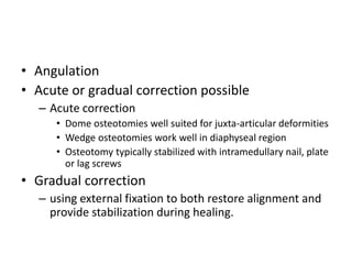 • Angulation
• Acute or gradual correction possible
– Acute correction
• Dome osteotomies well suited for juxta-articular deformities
• Wedge osteotomies work well in diaphyseal region
• Osteotomy typically stabilized with intramedullary nail, plate
or lag screws
• Gradual correction
– using external fixation to both restore alignment and
provide stabilization during healing.
 