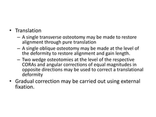 • Translation
– A single transverse osteotomy may be made to restore
alignment through pure translation
– A single oblique osteotomy may be made at the level of
the deformity to restore alignment and gain length.
– Two wedge osteotomies at the level of the respective
CORAs and angular corrections of equal magnitudes in
opposite directions may be used to correct a translational
deformity
• Gradual correction may be carried out using external
fixation.
 