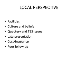 LOCAL PERSPECTIVE
• Facilities
• Culture and beliefs
• Quackery and TBS issues
• Late presentation
• Cost/insurance
• Poor follow up
 