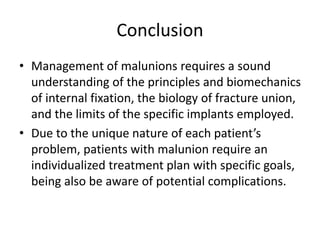 Conclusion
• Management of malunions requires a sound
understanding of the principles and biomechanics
of internal fixation, the biology of fracture union,
and the limits of the specific implants employed.
• Due to the unique nature of each patient’s
problem, patients with malunion require an
individualized treatment plan with specific goals,
being also be aware of potential complications.
 