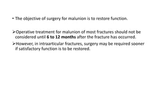 • The objective of surgery for malunion is to restore function.
Operative treatment for malunion of most fractures should not be
considered until 6 to 12 months after the fracture has occurred.
However, in intraarticular fractures, surgery may be required sooner
if satisfactory function is to be restored.
 